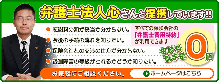 弁護士法人心さんと提携しています！！ 慰謝料の額が妥当か分からない／今後の手続の流れを知りたい／保険会社との交渉の仕方が分からない／後遺障害の等級がとれるかどうか知りたい。すべての保険会社の「弁護士費用特約」が利用できます。相談料・着手金0円。