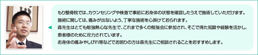弁護士法人心 代表からのメッセージ：もり整骨院では、カウンセリングや検査で事前にお身体の状態を確認したうえで施術していただけます。施術に関しては、痛みが出ないよう、丁寧な施術を心掛けておられます。森先生はとても勉強熱心な先生で、これまで多くの勉強会に参加され、そこで得た知識や経験を活かし、患者様のために尽力されています。お身体の痛みやしびれ等でお困りの方は森先生にご相談されることをおすすめします。